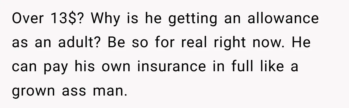 Over 13$? Why is he getting an allowance as an adult? Be so for real right now. He can pay his own insurance in full like a grown ass man.