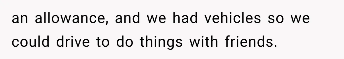 an allowance, and we had vehicles so we could drive to do things with friends.
