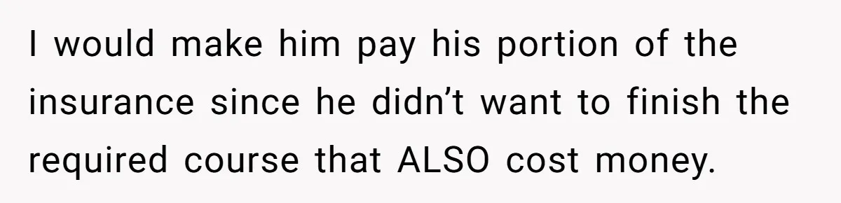 I would make him pay his portion of the insurance since he didn’t want to finish the required course that ALSO cost money.
