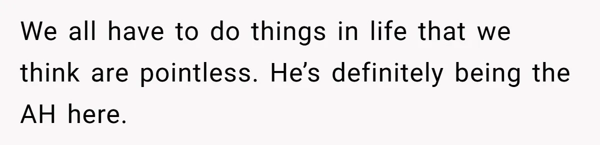 We all have to do things in life that we think are pointless. He’s definitely being the AH here.