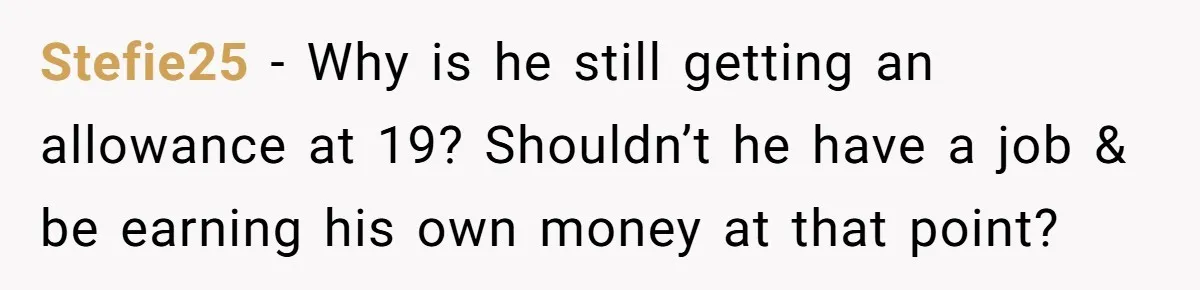 Stefie25 − Why is he still getting an allowance at 19? Shouldn’t he have a job & be earning his own money at that point?