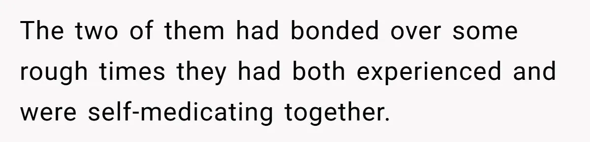 The two of them had bonded over some rough times they had both experienced and were self-medicating together.