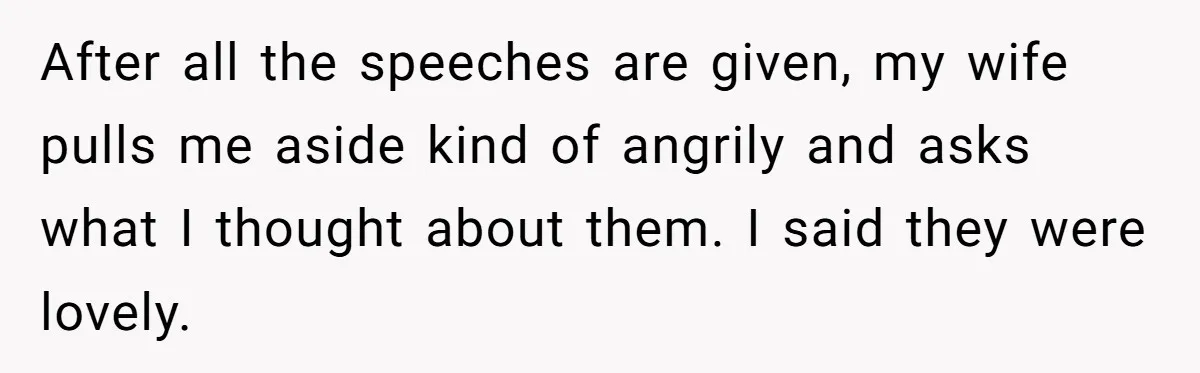 After all the speeches are given, my wife pulls me aside kind of angrily and asks what I thought about them. I said they were lovely.