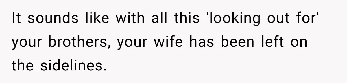 It sounds like with all this 'looking out for' your brothers, your wife has been left on the sidelines.