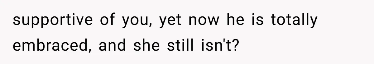 supportive of you, yet now he is totally embraced, and she still isn't?