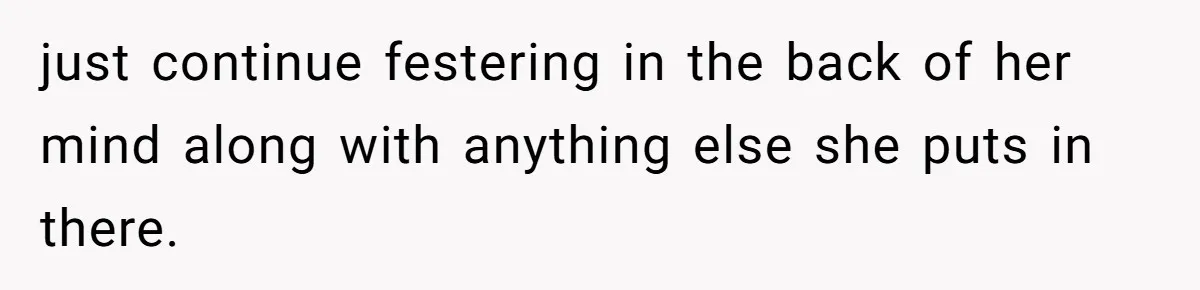 just continue festering in the back of her mind along with anything else she puts in there.