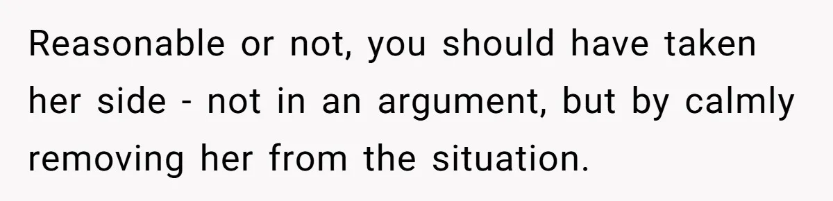 Reasonable or not, you should have taken her side - not in an argument, but by calmly removing her from the situation.