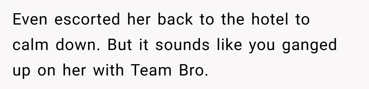 Even escorted her back to the hotel to calm down. But it sounds like you ganged up on her with Team Bro.
