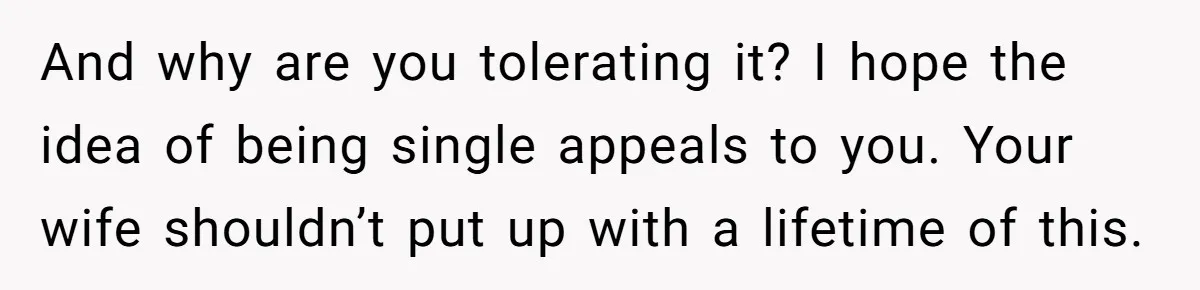 And why are you tolerating it? I hope the idea of being single appeals to you. Your wife shouldn’t put up with a lifetime of this.