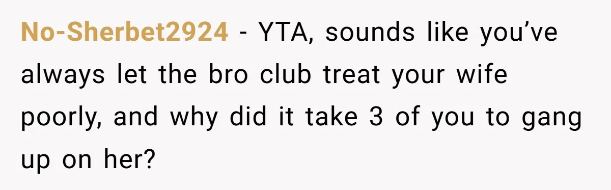 No-Sherbet2924 − YTA, sounds like you’ve always let the bro club treat your wife poorly, and why did it take 3 of you to gang up on her?