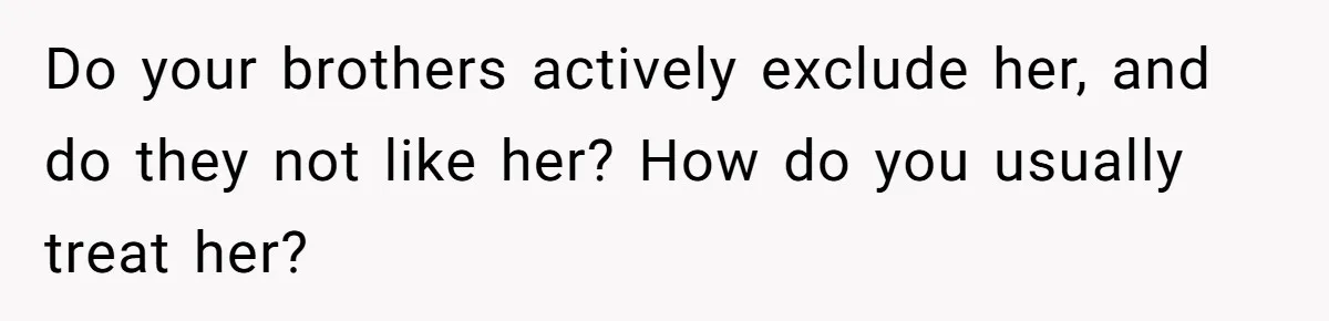 Do your brothers actively exclude her, and do they not like her? How do you usually treat her?