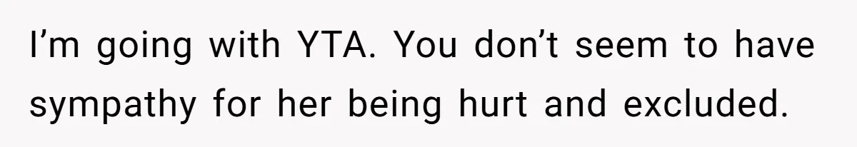I’m going with YTA. You don’t seem to have sympathy for her being hurt and excluded.