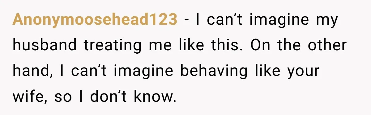 Anonymoosehead123 − I can’t imagine my husband treating me like this. On the other hand, I can’t imagine behaving like your wife, so I don’t know.