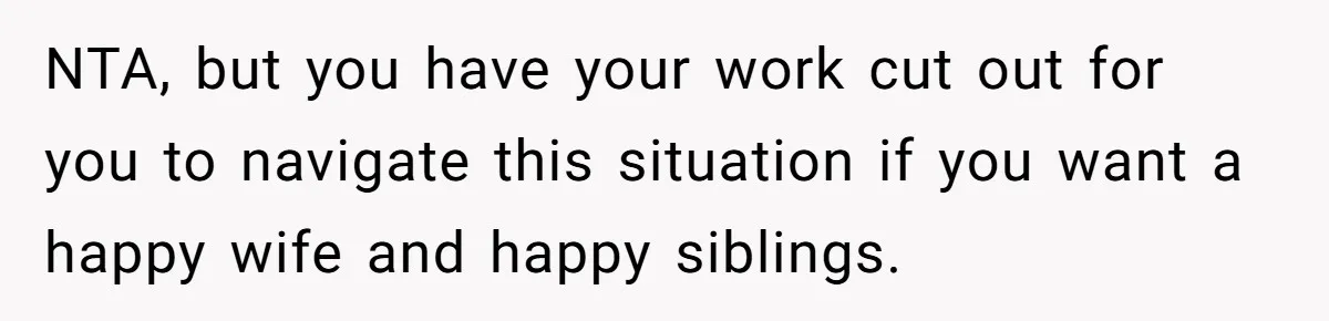 NTA, but you have your work cut out for you to navigate this situation if you want a happy wife and happy siblings.