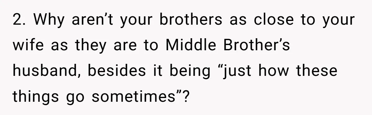 2. Why aren’t your brothers as close to your wife as they are to Middle Brother’s husband, besides it being “just how these things go sometimes”?