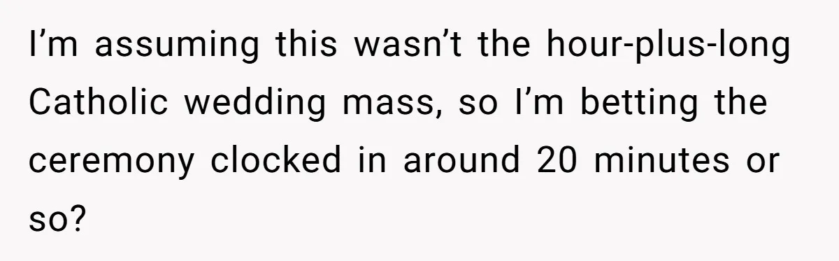 I’m assuming this wasn’t the hour-plus-long Catholic wedding mass, so I’m betting the ceremony clocked in around 20 minutes or so?