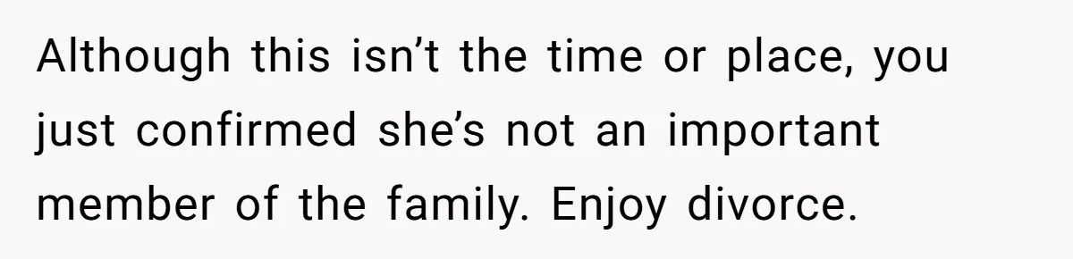 Although this isn’t the time or place, you just confirmed she’s not an important member of the family. Enjoy divorce.