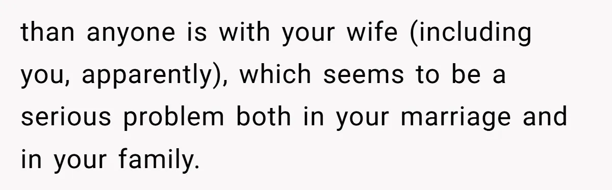 than anyone is with your wife (including you, apparently), which seems to be a serious problem both in your marriage and in your family.