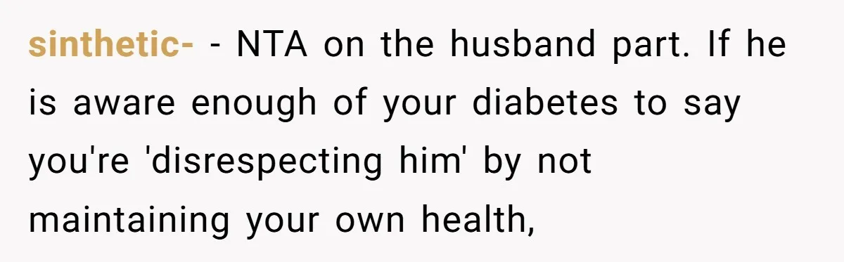 Mom Gets Early Flowers And Diabetic Treats Then Spends Mother's Day Completely Ignored By Family sinthetic- − NTA on the husband part. If he is aware enough of your diabetes to say you're 'disrespecting him' by not maintaining your own health,