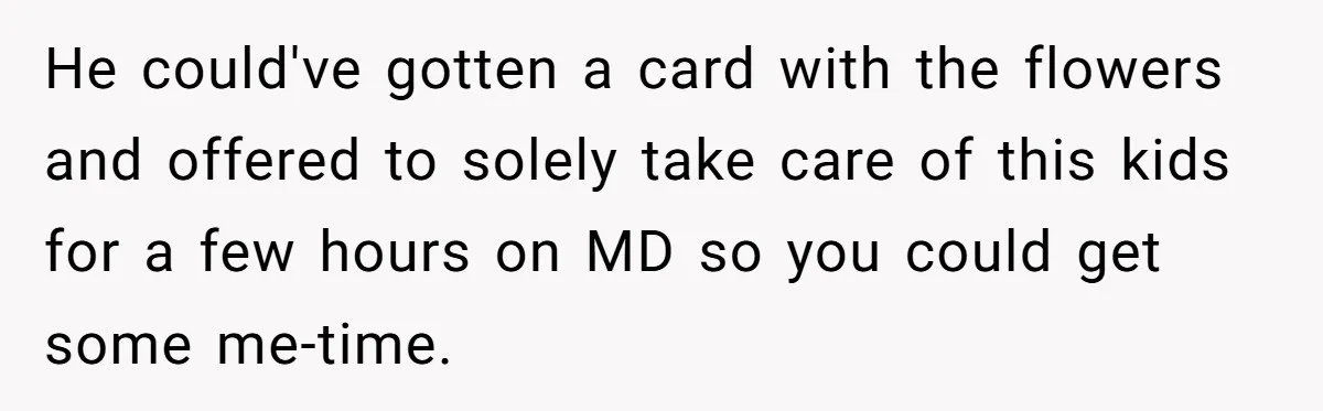 Mom Gets Early Flowers And Diabetic Treats Then Spends Mother's Day Completely Ignored By Family He could've gotten a card with the flowers and offered to solely take care of this kids for a few hours on MD so you could get some me-time.