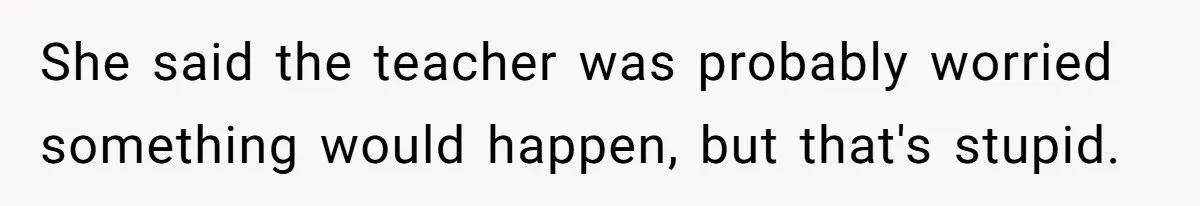 She said the teacher was probably worried something would happen, but that's stupid.