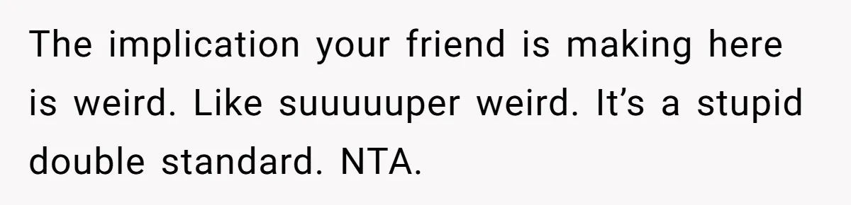 The implication your friend is making here is weird. Like suuuuuper weird. It’s a stupid double standard. NTA.
