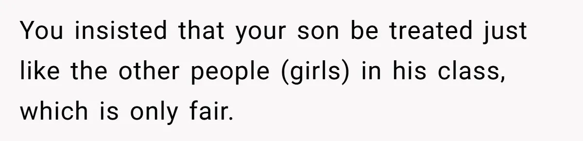 You insisted that your son be treated just like the other people (girls) in his class, which is only fair.