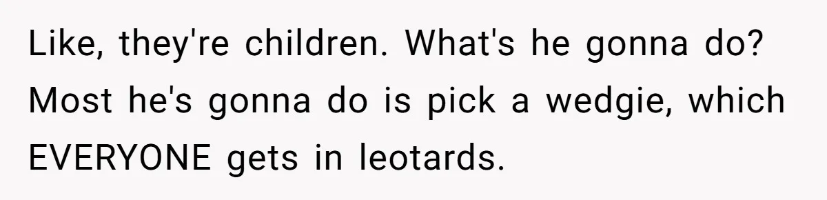Like, they're children. What's he gonna do? Most he's gonna do is pick a wedgie, which EVERYONE gets in leotards.
