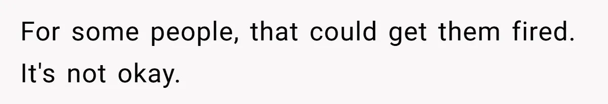 For some people, that could get them fired. It's not okay.