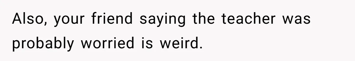 Also, your friend saying the teacher was probably worried is weird.