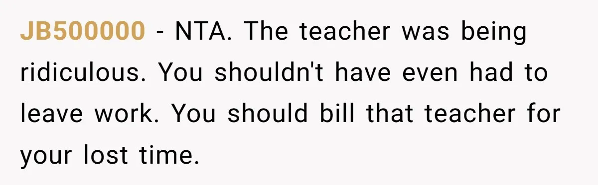 JB500000 − NTA. The teacher was being ridiculous. You shouldn't have even had to leave work. You should bill that teacher for your lost time.