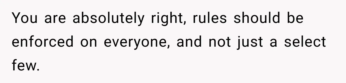 You are absolutely right, rules should be enforced on everyone, and not just a select few.