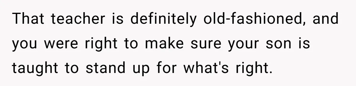 That teacher is definitely old-fashioned, and you were right to make sure your son is taught to stand up for what's right.