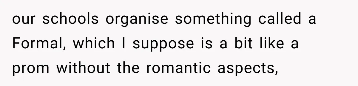 our schools organise something called a Formal, which I suppose is a bit like a prom without the romantic aspects,