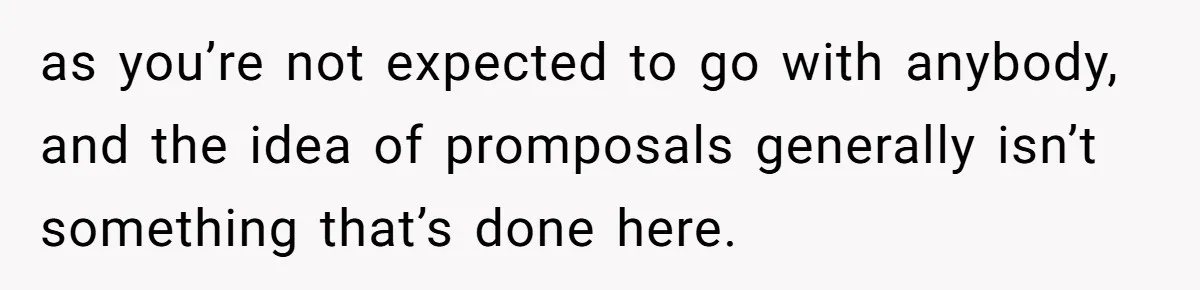as you’re not expected to go with anybody, and the idea of promposals generally isn’t something that’s done here.