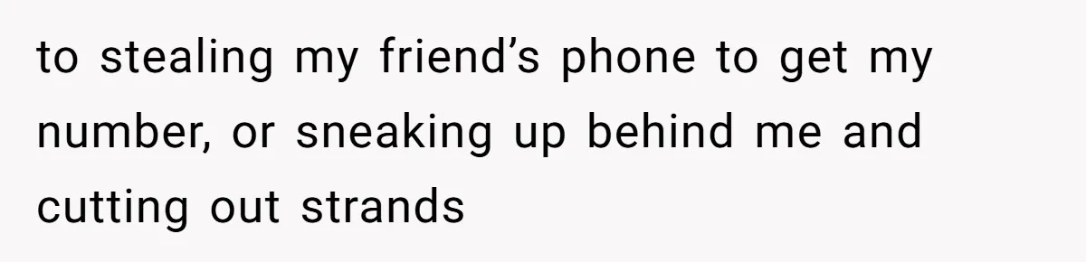 to stealing my friend’s phone to get my number, or sneaking up behind me and cutting out strands