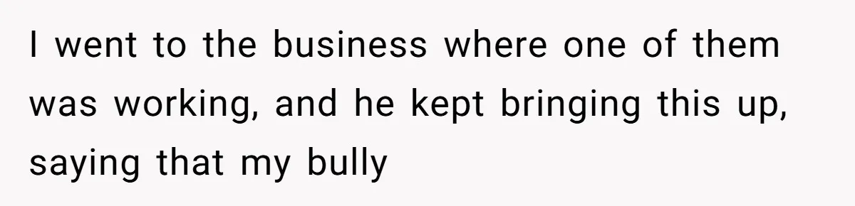 I went to the business where one of them was working, and he kept bringing this up, saying that my bully