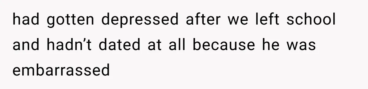 had gotten depressed after we left school and hadn’t dated at all because he was embarrassed