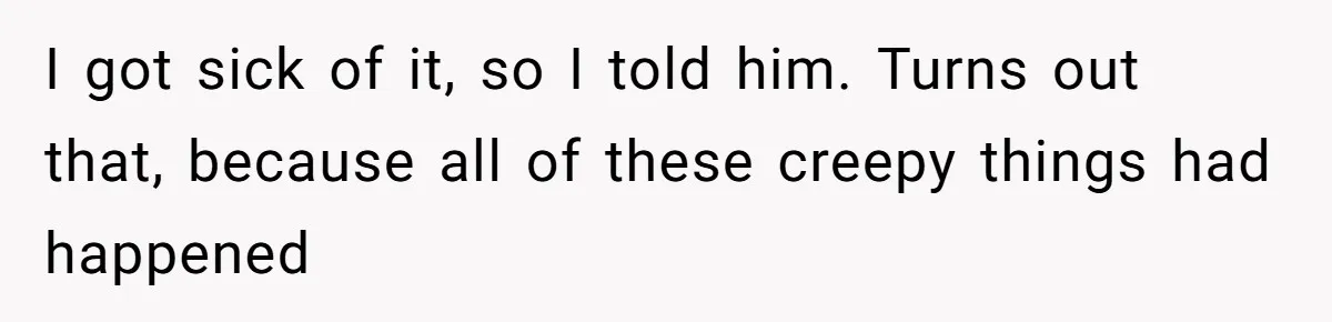 I got sick of it, so I told him. Turns out that, because all of these creepy things had happened