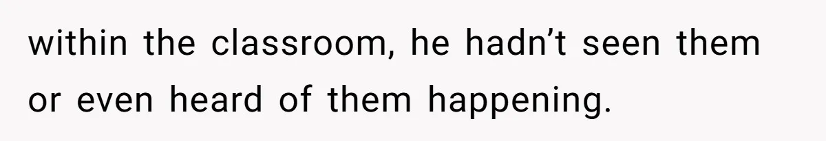 within the classroom, he hadn’t seen them or even heard of them happening.