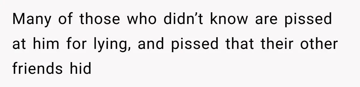 Many of those who didn’t know are pissed at him for lying, and pissed that their other friends hid