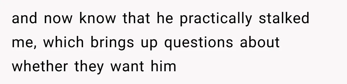 and now know that he practically stalked me, which brings up questions about whether they want him