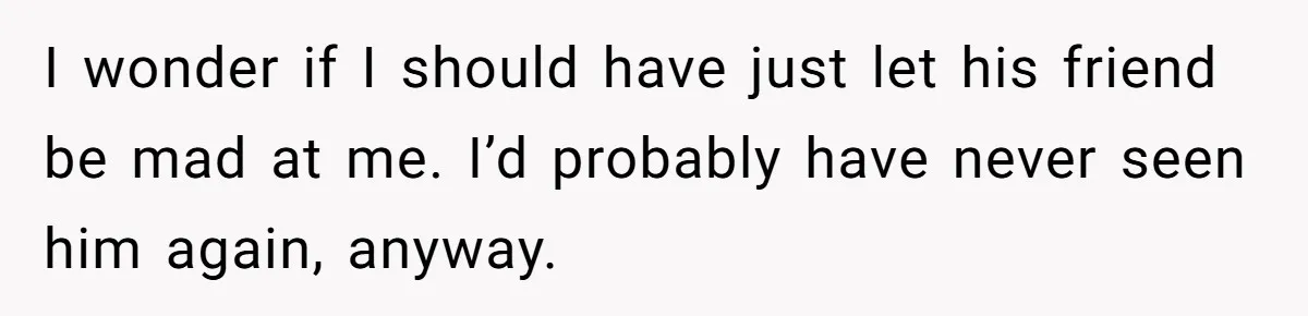 I wonder if I should have just let his friend be mad at me. I’d probably have never seen him again, anyway.