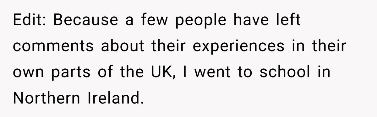 Edit: Because a few people have left comments about their experiences in their own parts of the UK, I went to school in Northern Ireland.