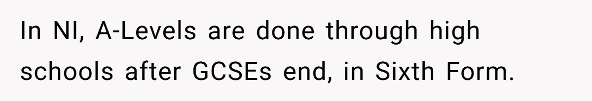 In NI, A-Levels are done through high schools after GCSEs end, in Sixth Form.