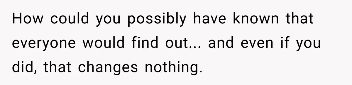 How could you possibly have known that everyone would find out... and even if you did, that changes nothing.