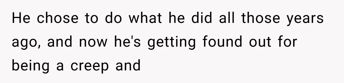 He chose to do what he did all those years ago, and now he's getting found out for being a creep and