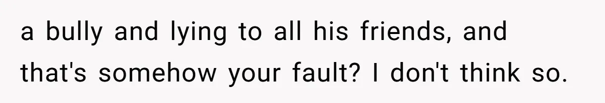 a bully and lying to all his friends, and that's somehow your fault? I don't think so.
