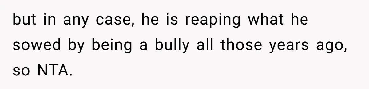 but in any case, he is reaping what he sowed by being a bully all those years ago, so NTA.