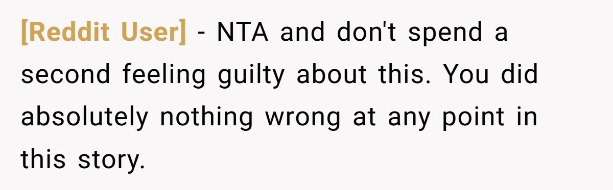 [Reddit User] − NTA and don't spend a second feeling guilty about this. You did absolutely nothing wrong at any point in this story.